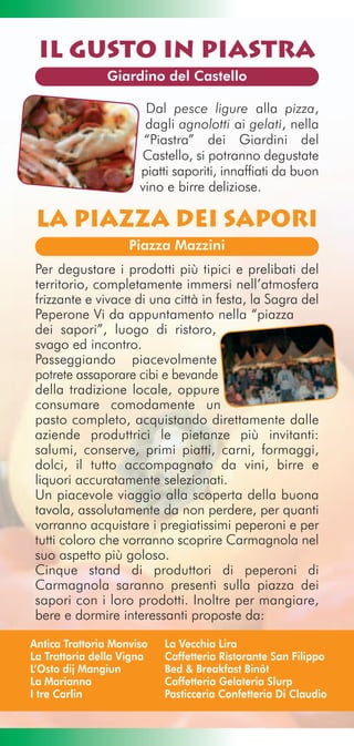 Il Gusto in Piastra
               Giardino del Castello

                       Dal pesce ligure alla pizza,
                       dagli agnolotti ai gelati, nella
                       “Piastra” dei Giardini del
                      Castello, si potranno degustate
                      piatti saporiti, innaffiati da buon
                      vino e birre deliziose.

 La Piazza dei Sapori
                    Piazza Mazzini
 Per degustare i prodotti più tipici e prelibati del
 territorio, completamente immersi nell’atmosfera
 frizzante e vivace di una città in festa, la Sagra del
 Peperone Vi da appuntamento nella “piazza
 dei sapori”, luogo di ristoro,
 svago ed incontro.
 Passeggiando piacevolmente
 potrete assaporare cibi e bevande
 della tradizione locale, oppure
 consumare comodamente un
 pasto completo, acquistando direttamente dalle
 aziende produttrici le pietanze più invitanti:
 salumi, conserve, primi piatti, carni, formaggi,
 dolci, il tutto accompagnato da vini, birre e
 liquori accuratamente selezionati.
 Un piacevole viaggio alla scoperta della buona
 tavola, assolutamente da non perdere, per quanti
 vorranno acquistare i pregiatissimi peperoni e per
 tutti coloro che vorranno scoprire Carmagnola nel
 suo aspetto più goloso.
 Cinque stand di produttori di peperoni di
 Carmagnola saranno presenti sulla piazza dei
 sapori con i loro prodotti. Inoltre per mangiare,
 bere e dormire interessanti proposte da:

Antica Trattoria Monviso   La Vecchia Lira
La Trattoria della Vigna   Caffetteria Ristorante San Filippo
L’Osto dij Mangiun         Bed & Breakfast Binôt
La Marianna                Caffetteria Gelateria Slurp
I tre Carlin               Pasticceria Confetteria Di Claudio
 