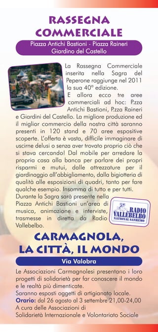 Rassegna
        Commerciale
      Piazza Antichi Bastioni - Piazza Raineri
              Giardino del Castello

                     La Rassegna Commerciale
                     inserita nella Sagra del
                      Peperone raggiunge nel 2011
                      la sua 40ª edizione.
                      E allora ecco tre aree
                       commerciali ad hoc: P     .zza
                      Antichi Bastioni, P.zza Raineri
e Giardini del Castello. La migliore produzione ed
il miglior commercio della nostra città saranno
presenti in 120 stand e 70 aree espositive
scoperte. L’offerta è vasta, difficile immaginare di
uscirne delusi o senza aver trovato proprio ciò che
si stava cercando! Dal mobile per arredare la
propria casa alla banca per parlare dei propri
risparmi e mutui, dalle attrezzature per il
giardinaggio all’abbigliamento, dalla bigiotteria di
qualità alle esposizioni di quadri, tanto per fare
qualche esempio. Insomma di tutto e per tutti.
Durante la Sagra sarà presente nella
Piazza Antichi Bastioni un’area di
musica, animazione e interviste,
trasmesse in diretta da Radio
Vallebelbo.

   Carmagnola,
 la Città, il Mondo
                   Via Valobra
Le Associazioni Carmagnolesi presentano i loro
progetti di solidarietà per far conoscere il mondo
e le realtà più dimenticate.
Saranno esposti oggetti di artigianato locale.
Orario: dal 26 agosto al 3 settembre 21,00-24,00
A cura delle Associazioni di
Solidarietà Internazionale e Volontariato Sociale
 