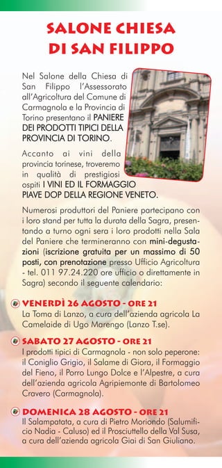 Salone Chiesa
       di San Filippo
Nel Salone della Chiesa di
San Filippo l’Assessorato
all’Agricoltura del Comune di
Carmagnola e la Provincia di
Torino presentano il PANIERE
DEI PRODOTTI TIPICI DELLA
PROVINCIA DI TORINO.
Accanto ai vini della
provincia torinese, troveremo
in qualità di prestigiosi
ospiti I VINI ED IL FORMAGGIO
PIAVE DOP DELLA REGIONE VENETO.
Numerosi produttori del Paniere partecipano con
i loro stand per tutta la durata della Sagra, presen-
tando a turno ogni sera i loro prodotti nella Sala
del Paniere che termineranno con mini-degusta -
                                            d
zioni (iscrizione gratuita per un massimo di 50
        i
posti, con prenotazione presso Ufficio Agricoltura
- tel. 011 97.24.220 ore ufficio o direttamente in
Sagra) secondo il seguente calendario:

Venerdì 26 agosto - Ore 21
La Toma di Lanzo, a cura dell’azienda agricola La
Camelaide di Ugo Marengo (Lanzo T.se).
Sabato 27 agosto - Ore 21
I prodotti tipici di Carmagnola - non solo peperone:
il Coniglio Grigio, il Salame di Giora, il Formaggio
del Fieno, il Porro Lungo Dolce e l’Alpestre, a cura
dell’azienda agricola Agripiemonte di Bartolomeo
Cravero (Carmagnola).

Domenica 28 agosto - Ore 21
Il Salampatata, a cura di Pietro Moriondo (Salumifi-
cio Nadia - Caluso) ed il Prosciuttello della Val Susa,
a cura dell’azienda agricola Giai di San Giuliano.
 