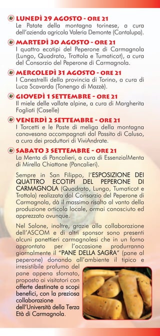 Lunedì 29 agosto - Ore 21
Le Patate della montagna torinese, a cura
dell’azienda agricola Valeria Demonte (Cantalupa).
Martedì 30 agosto - Ore 21
I quattro ecotipi del Peperone di Carmagnola
(Lungo, Quadrato, Trottola e Tumaticot), a cura
del Consorzio del Peperone di Carmagnola.
Mercoledì 31 agosto - Ore 21
I Canestrelli della provincia di Torino, a cura di
Luca Scavarda (Tonengo di Mazzè).
Giovedì 1 settembre - Ore 21
Il miele delle vallate alpine, a cura di Margherita
Fogliati (Caselle)
Venerdì 2 settembre - Ore 21
I Torcetti e le Paste di meliga della montagna
canavesana accompagnati dal Passito di Caluso,
a cura dei produttori di ViviAndrate.
Sabato 3 settembre - Ore 21
La Menta di Pancalieri, a cura di EssenzialMenta
di Mirella Chiattone (Pancalieri).
Sempre in San Filippo, l’ESPOSIZIONE DEI
                              E
QUATTRO ECOTIPI DEL PEPERONE DI
CARMAGNOLA (Quadrato, Lungo, Tumaticot e
Trottola) realizzata dal Consorzio del Peperone di
Carmagnola, dà il massimo risalto al vanto della
produzione orticola locale, ormai conosciuto ed
apprezzato ovunque.
Nel Salone, inoltre, grazie alla collaborazione
dell’ASCOM e di altri sponsor sono presenti
alcuni panettieri carmagnolesi che in un forno
approntato per l’occasione produrranno
giornalmente il “PANE DELLA SAGRA” (pane al
                    P
peperone) donando all’ambiente il tipico e
irresistibile profumo del
pane appena sfornato,
proposto ai visitatori con
offerte destinate a scopi
benefici, con la preziosa
collaborazione
dell’Università della Terza
Età di Carmagnola.
 