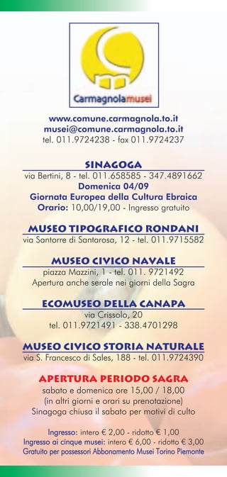 www.comune.carmagnola.to.it
       musei@comune.carmagnola.to.it
      tel. 011.9724238 - fax 011.9724237

                   SINAGOGA
via Bertini, 8 - tel. 011.658585 - 347.4891662
                 Domenica 04/09
  Giornata Europea della Cultura Ebraica
    Orario: 10,00/19,00 - Ingresso gratuito

 MUSEO TIPOGRAFICO RONDANI
via Santorre di Santarosa, 12 - tel. 011.9715582

        MUSEO CIVICO NAVALE
    piazza Mazzini, 1 - tel. 011. 9721492
  Apertura anche serale nei giorni della Sagra

     ECOMUSEO DELLA CANAPA
                  via Crissolo, 20
        tel. 011.9721491 - 338.4701298

MUSEO CIVICO STORIA NATURALE
via S. Francesco di Sales, 188 - tel. 011.9724390

    apertura periodo sagra
     sabato e domenica ore 15,00 / 18,00
     (in altri giorni e orari su prenotazione)
  Sinagoga chiusa il sabato per motivi di culto

        Ingresso: intero € 2,00 - ridotto € 1,00
Ingresso ai cinque musei: intero € 6,00 - ridotto € 3,00
Gratuito per possessori Abbonamento Musei Torino Piemonte
 