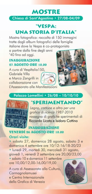 MOSTRE
  Chiesa di Sant’Agostino • 27/08-04/09

          “Vespa:
    una storia d’Italia”
Mostra fotografica: raccolta di 150 immagini
tratte dagli album fotografici delle famiglie
italiane dove la Vespa è co-protagonista
a partire dalla fine degli anni
’40 fino ad oggi.
INAUGURAZIONE
27 AGOSTO ORE 18,00
A cura di VespItalia150,
Gabriele Villa
e Marco Zangrilli in
collaborazione con
L’Assessorato alle Manifestazioni

   Palazzo Lomellini • 26/08 – 10/10/10

              “Sperimentando”
              Legno, cartone e altro per una
             grafica di ricerca 1987-2010
             rassegna di grafiche sperimentali di
             Riccardo Licata e Isidoro Cottino
             INAUGURAZIONE
VENERDÌ 26 AGOSTO ORE 18.00
Orari visite:
• sabato 27, domenica 28 agosto, sabato 3 e
domenica 4 settembre ore 10/12-16/18-20/23
• lunedì 29, martedì 30, mercoledì 31 agosto,
giovedì 1, venerdì 2 settembre ore 20,00/23,00
• sabato 10 e domenica 11 settembre
ore 10,00/12,00-16,00/19,00
A cura di Assessorato alla Cultura,
Carmagnolamusei
e Centro Internazionale
della Grafica di Venezia
 
