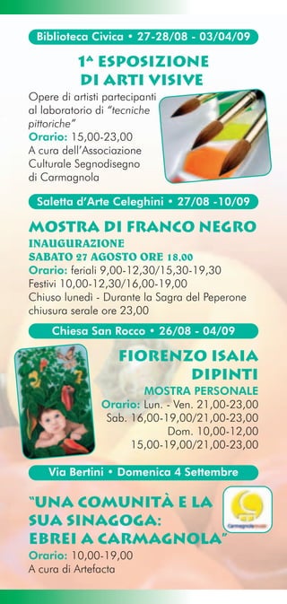 Biblioteca Civica • 27-28/08 - 03/04/09

           1ª Esposizione
           di Arti Visive
Opere di artisti partecipanti
al laboratorio di “tecniche
pittoriche”
Orario: 15,00-23,00
A cura dell’Associazione
Culturale Segnodisegno
di Carmagnola

 Saletta d’Arte Celeghini • 27/08 -10/09

Mostra di Franco Negro
INAUGURAZIONE
SABATO 27 AGOSTO ORE 18,00
Orario: feriali 9,00-12,30/15,30-19,30
Festivi 10,00-12,30/16,00-19,00
Chiuso lunedì - Durante la Sagra del Peperone
chiusura serale ore 23,00
     Chiesa San Rocco • 26/08 - 04/09

                    fiorenzo isaia
                           dipinti
                        MOSTRA PERSONALE
                Orario: Lun. - Ven. 21,00-23,00
                 Sab. 16,00-19,00/21,00-23,00
                             Dom. 10,00-12,00
                      15,00-19,00/21,00-23,00

    Via Bertini • Domenica 4 Settembre

“una comunità e la
sua sinagoga:
ebrei a carmagnola”
Orario: 10,00-19,00
A cura di Artefacta
 