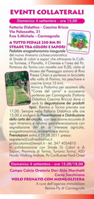 EVENTI COLLATERALI
     Domenica 4 settembre - ore 15,00
Fattoria Didattica - Cascina Bricco
Via Palazzotto, 21
F.ne S.Michele - Carmagnola
A TUTTO PEDALE 230 KM DI
STRADE TRA COLORI E SAPORI
Pedalata enogastronomica inaugurale
del nuovo itinerario cicloescursionistico
di Strade di colori e sapori che attraversa la Colli-
na Torinese, il Pianalto, il Chierese e l’area del Po.
Partenza da Torino con navetta ore 9,00, visita al
              Museo del Paesaggio sonoro di Riva
               Presso Chieri e partenza in bicicletta
               alla volta di Poirino, tra peschiere e
                cascine (circa 15 km).
                Arrivo a Pralormo per assistere alla
                “Corsa del carro” e successiva
                 partenza per Carmagnola (Fattoria
                 Didattica Cascina Bricco) dove ci
                 sarà la degustazione dei prodotti
              tipici. Rientro a Torino previsto ore
17,00. Sempre nella Fattoria Didattica alle ore
15.00 si svolgerà la Presentazione e Distribuzione
della carta del circuito, con descrizione accurata di
ogni itinerario e relativa georeferenziazione con
segnalazione dei siti di interesse agricolo,
enogastronomico, ambientale e storico.
Prenotazioni entro il 29.08.2011 presso:
segreteria@collineditorino.it
prolocotorino@email.it - tel. 347 4054810
In collaborazione con Strade Di Colori e di
Sapori, Provincia di Torino, Turismo Torino, ASD
Nordic Walking Andrate, Po Confluenze Nord Ovest

 Domenica 4 settembre - ore 15,00/18,00
Campo Calcio Oratorio Don Aldo Marchetti
                         Corso Sacchirone
 volo frenato con mongolfiera
             A cura dell’agenzia immobiliare
                   Remax-Fly di Carmagnola
 
