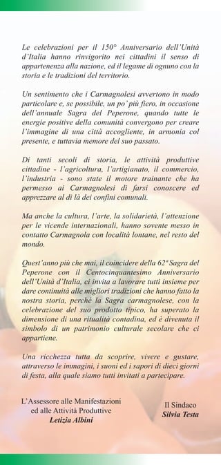 Le celebrazioni per il 150° Anniversario dell’Unità
d’Italia hanno rinvigorito nei cittadini il senso di
appartenenza alla nazione, ed il legame di ognuno con la
storia e le tradizioni del territorio.

Un sentimento che i Carmagnolesi avvertono in modo
particolare e, se possibile, un po’ più fiero, in occasione
dell’annuale Sagra del Peperone, quando tutte le
energie positive della comunità convergono per creare
l’immagine di una città accogliente, in armonia col
presente, e tuttavia memore del suo passato.

Di tanti secoli di storia, le attività produttive
cittadine - l’agricoltura, l’artigianato, il commercio,
l’industria - sono state il motore trainante che ha
permesso ai Carmagnolesi di farsi conoscere ed
apprezzare al di là dei confini comunali.

Ma anche la cultura, l’arte, la solidarietà, l’attenzione
per le vicende internazionali, hanno sovente messo in
contatto Carmagnola con località lontane, nel resto del
mondo.

Quest’anno più che mai, il coincidere della 62ª Sagra del
Peperone con il Centocinquantesimo Anniversario
dell’Unità d’Italia, ci invita a lavorare tutti insieme per
dare continuità alle migliori tradizioni che hanno fatto la
nostra storia, perché la Sagra carmagnolese, con la
celebrazione del suo prodotto tipico, ha superato la
dimensione di una ritualità contadina, ed è divenuta il
simbolo di un patrimonio culturale secolare che ci
appartiene.

Una ricchezza tutta da scoprire, vivere e gustare,
attraverso le immagini, i suoni ed i sapori di dieci giorni
di festa, alla quale siamo tutti invitati a partecipare.


L’Assessore alle Manifestazioni                Il Sindaco
   ed alle Attività Produttive                Silvia Testa
         Letizia Albini
 