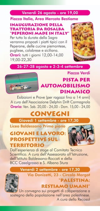 Venerdì 26 agosto - ore 19,00
Piazza Italia, Area Mercato Bestiame
Inaugurazione della
TRATTORIA DA ROSALBA
“Peperoni made in Italy”
Per tutta la durata della Sagra
verranno proposti i piatti tipici con il
Peperone, delle cucine piemontese,
pugliese, calabrese e siciliana.
Orari: tutti i giorni 12,00-14,00
19,00-22,30
    26-27-28 agosto e 2-3-4 settembre
                                      Piazza Verdi
                          Pista per
                    automobilismo
                         dinamico
    Esibizioni e Prove (per ragazzi fino a 14 anni)
A cura dell’Associazione Delphin Drift Carmagnola
Orario: Ven. Sab. 20,00 - 24,00 - Dom. 15,00 - 24,00

             COnvegni
     Giovedì 1 settembre - ore 17,30
Liceo Baldessano Primo piano
Giovani e lavoro:
prospettive sul
territorio
Dall’esperienza di stage al Comitato Tecnico
Scientifico. A cura dell’Assessorato all’Istruzione,
dell’Istituto Baldessano-Roccati e della
BCC Casalgrasso e S. Albano Stura
      Venerdì 2 settembre - ore 17,30
         Via Donizetti, 23 - Circolo Margot
                           “Palestina:
                     restiamo umani”
     Un convegno sui progetti di cooperazione a
sostegno della popolazione nell’area palestinese.
                            A cura della Recosol
 