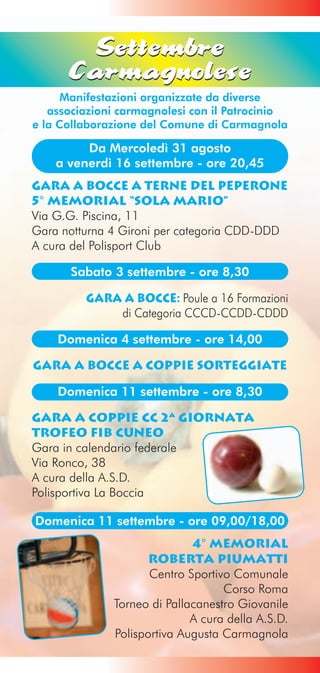 Settembre
      Carmagnolese
      Manifestazioni organizzate da diverse
   associazioni carmagnolesi con il Patrocinio
e la Collaborazione del Comune di Carmagnola

         Da Mercoledì 31 agosto
    a venerdì 16 settembre - ore 20,45
Gara a Bocce a Terne del Peperone
5° Memorial “Sola Mario”
Via G.G. Piscina, 11
Gara notturna 4 Gironi per categoria CDD-DDD
A cura del Polisport Club

      Sabato 3 settembre - ore 8,30

         Gara a Bocce: Poule a 16 Formazioni
             di Categoria CCCD-CCDD-CDDD

    Domenica 4 settembre - ore 14,00

Gara a Bocce a coppie sorteggiate

    Domenica 11 settembre - ore 8,30

Gara a coppie CC 2ª giornata
TROFEO FIB CUNEO
Gara in calendario federale
Via Ronco, 38
A cura della A.S.D.
Polisportiva La Boccia

Domenica 11 settembre - ore 09,00/18,00
                             4° Memorial
                     roberta PIUMATTI
                     Centro Sportivo Comunale
                                   Corso Roma
              Torneo di Pallacanestro Giovanile
                             A cura della A.S.D.
              Polisportiva Augusta Carmagnola
 