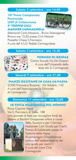 Sabato 3 settembre - ore 14,50
10ª Prova Campionato
Provinciale
UISP di Cicloturismo
3ª Trofeo Cicli
MAISNER Carmagnola
(Memorial Carlo Massano - Bruno Solavagione)
Ritrovo ore 13,50 presso Cicli Maisner
Piazzetta Chiesa S.Francesco
A cura del A.S.D. Pedale Carmagnolese

      Sabato 3 settembre - ore 15,30

                      Torneo di Bridge
                 Centro Sociale Via De Gasperi
                    A cura dell’Università della
                       terza età di Carmagnola

     Venerdì 9 settembre - ore 21,00

 danze occitane in casa cavassa
SOMS Francesco Bussone - Via Valobra, 143
A cura dell’Associazione La Ghironda
di Carmagnola

    Domenica 11 settembre - ore 10,00
  IX Festa Nazionale Del Nonno
Parco Cascina Vigna
Via S. Francesco di Sales, 188
Una giornata di festa per raccogliere fondi da
donare ai Bambini Giapponesi orfani a causa
              dello Tsunami e per il Servizio
              Nazionale Cani Guida per Ciechi.
              Pranzo di Solidarietà presso la
              Trattoria della Vigna.
              Al pomeriggio Dimostrazione
              pratica dell’addestramento dei
              cani guida per ciechi.
              A cura del Lions Club
              Carmagnola
 