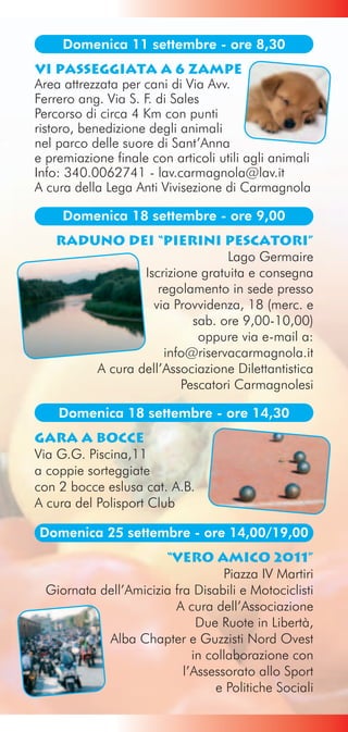 Domenica 11 settembre - ore 8,30
VI Passeggiata a 6 Zampe
Area attrezzata per cani di Via Avv.
Ferrero ang. Via S. F. di Sales
Percorso di circa 4 Km con punti
ristoro, benedizione degli animali
nel parco delle suore di Sant’Anna
e premiazione finale con articoli utili agli animali
Info: 340.0062741 - lav.carmagnola@lav.it
A cura della Lega Anti Vivisezione di Carmagnola

     Domenica 18 settembre - ore 9,00
    Raduno dei “Pierini Pescatori”
                                Lago Germaire
                Iscrizione gratuita e consegna
                   regolamento in sede presso
                  via Provvidenza, 18 (merc. e
                          sab. ore 9,00-10,00)
                           oppure via e-mail a:
                    info@riservacarmagnola.it
        A cura dell’Associazione Dilettantistica
                        Pescatori Carmagnolesi

    Domenica 18 settembre - ore 14,30
Gara a Bocce
Via G.G. Piscina,11
a coppie sorteggiate
con 2 bocce eslusa cat. A.B.
A cura del Polisport Club

Domenica 25 settembre - ore 14,00/19,00
                       “Vero Amico 2011”
                                   Piazza IV Martiri
  Giornata dell’Amicizia fra Disabili e Motociclisti
                         A cura dell’Associazione
                              Due Ruote in Libertà,
            Alba Chapter e Guzzisti Nord Ovest
                             in collaborazione con
                           l’Assessorato allo Sport
                                  e Politiche Sociali
 
