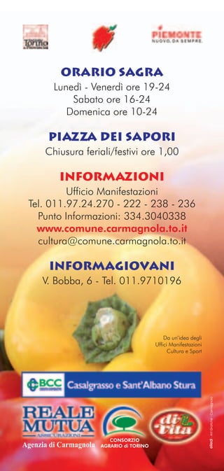 ORARIO SAGRA
         Lunedì - Venerdì ore 19-24
             Sabato ore 16-24
            Domenica ore 10-24

       PIAZZA DEI SAPORI
      Chiusura feriali/festivi ore 1,00

          INFORMAZIONI
          Ufficio Manifestazioni
 Tel. 011.97.24.270 - 222 - 238 - 236
   Punto Informazioni: 334.3040338
   www.comune.carmagnola.to.it
   cultura@comune.carmagnola.to.it

       INFORMAGIOVANI
     V. Bobba, 6 - Tel. 011.9710196




                                                Da un’idea degli
                                            Uffici Manifestazioni
                                                  Cultura e Sport
                                                                    elledi - Arti Grafiche - Carmagnola




                           CONSORZIO
Agenzia di Carmagnola   AGRARIO di TORINO
 