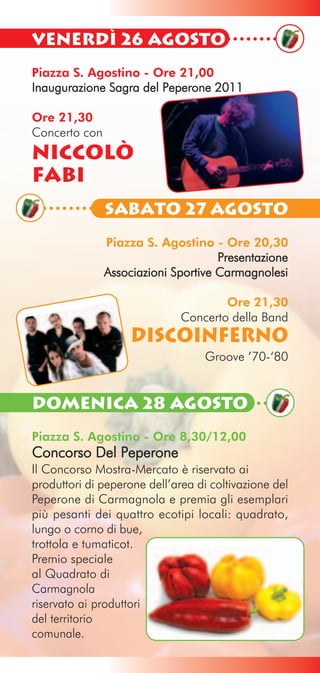 Venerdì 26 Agosto
Piazza S. Agostino - Ore 21,00
Inaugurazione Sagra del Peperone 2011

Ore 21,30
Concerto con
NICCOLÒ
FABI
               Sabato 27 Agosto
               Piazza S. Agostino - Ore 20,30
                                     Presentazione
               Associazioni Sportive Carmagnolesi

                                      Ore 21,30
                              Concerto della Band
                    DISCOINFERNO
                                   Groove ’70-‘80


Domenica 28 Agosto
Piazza S. Agostino - Ore 8,30/12,00
Concorso Del Peperone
Il Concorso Mostra-Mercato è riservato ai
produttori di peperone dell’area di coltivazione del
Peperone di Carmagnola e premia gli esemplari
più pesanti dei quattro ecotipi locali: quadrato,
lungo o corno di bue,
trottola e tumaticot.
Premio speciale
al Quadrato di
Carmagnola
riservato ai produttori
del territorio
comunale.
 