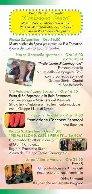 Per tutta la giornata
         “Campagna Amica”
        Mercato con prodotti a Km. 0
       Piazza Manzoni ore 9,00 - 19,00
        a cura della Coldiretti Torino

Piazza S.Agostino - Ore 16,00
Sfilata di Abiti da Sposa presentata da Elia Tarantino
A cura del Centro Sposi di Sanfrè
    Piazza Garavella spettacoli - Ore 16,00
                                 e ore 18,00
                “Nelle Corde di Carmagnola”
                             Percorso teatrale
               A cura della Compagnia CAST
                     con la partecipazione del
                       Gruppo Storico Cordai
                              di San Bernardo
Via Valobra / zona Bussone - Ore 16,30
Festa di Re Peperone e la Bela Povronera
con Personaggi e Maschere del Piemonte
Sfilata in via Valobra e intrattenimento musicale
con il Gruppo I Lupi di Strada
               Piazza S. Agostino - Ore 17,00
            Premiazione Concorso Peperoni
                                       Asta Benefica
Piazza S. Agostino - Ore 21,00
“Prim, second, cafè e fernet ….banca”
Commedia dialettale in due atti
di Gianni Chiavazza
Regia di Francesco Rizzati
A cura del Gruppo Teatro Carmagnola
            Largo Vittorio Veneto - Ore 21,00
                                        Fever 5
                   Un contrabbasso e 4 musicisti
                  rincorrono una voce femminile
                                     Disko Partyzani
                 Il Dj Set che reinterpreta Bregovic
 