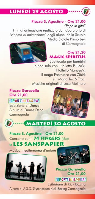 Lunedì 29 Agosto
              Piazza S. Agostino - Ore 21,00
                                    “Pepe in gita”
  Film di animazione realizzato dal laboratorio di
“cinema di animazione” degli alunni della Scuola
                        Media Statale Primo Levi
                                  di Carmagnola

                                      Ore 21,30
                          Magic Spiritus
                         Spettacolo per bambini
               e non solo con il folletto Piluca’x,
                             il folletto Manusa’x,
                   il mago Fantrucco con Zibidì
                           e il Mago Tric & Trac.
              Musiche originali di Luca Molinero
Piazza Garavella
Ore 21,00
“Sport in Sagra”
Esibizione di Danza
A cura di Danse Decò
Carmagnola

          Martedì 30 Agosto
Piazza S. Agostino - Ore 21,00
Concerto con i 74 Fingers (ska)
e Les    SansPapier
Musica mediterranea d’autore




                              Piazza Garavella
                                    Ore 21,00
                               “Sport in Sagra”
                         Esibizione di Kick Boxing
A cura di A.S.D. Gymnasium Kick Boxing Carmagnola
 
