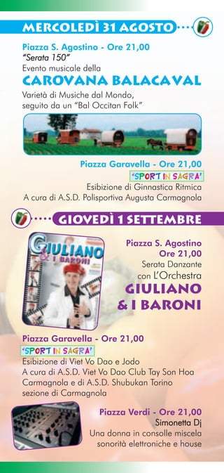 Mercoledì 31 Agosto
Piazza S. Agostino - Ore 21,00
“Serata 150”
Evento musicale della
Carovana Balacaval
Varietà di Musiche dal Mondo,
seguito da un “Bal Occitan Folk”




                Piazza Garavella - Ore 21,00
                               “Sport in Sagra”
                  Esibizione di Ginnastica Ritmica
A cura di A.S.D. Polisportiva Augusta Carmagnola

         Giovedì 1 Settembre
                            Piazza S. Agostino
                                     Ore 21,00
                                Serata Danzante
                               con L’Orchestra
                           Giuliano
                          & i Baroni

Piazza Garavella - Ore 21,00
“Sport in Sagra”
Esibizione di Viet Vo Dao e Jodo
A cura di A.S.D. Viet Vo Dao Club Tay Son Hoa
Carmagnola e di A.S.D. Shubukan Torino
sezione di Carmagnola

                    Piazza Verdi - Ore 21,00
                                    Simonetta Dj
                  Una donna in consolle miscela
                   sonorità elettroniche e house
 