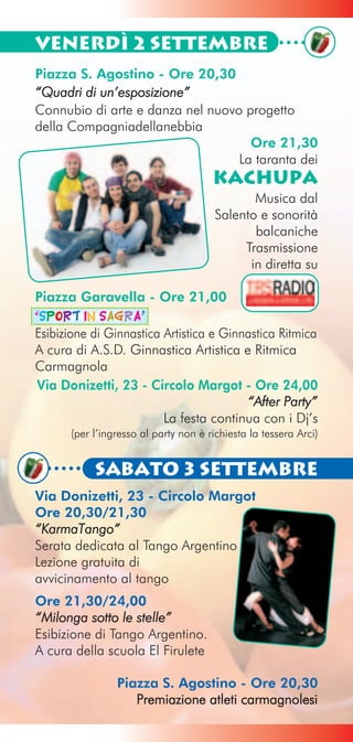 Venerdì 2 Settembre
Piazza S. Agostino - Ore 20,30
“Quadri di un’esposizione”
Connubio di arte e danza nel nuovo progetto
della Compagniadellanebbia
                                    Ore 21,30
                                  La taranta dei
                                      Kachupa
                                              Musica dal
                                       Salento e sonorità
                                              balcaniche
                                            Trasmissione
                                             in diretta su

Piazza Garavella - Ore 21,00
“Sport in Sagra”
Esibizione di Ginnastica Artistica e Ginnastica Ritmica
A cura di A.S.D. Ginnastica Artistica e Ritmica
Carmagnola
Via Donizetti, 23 - Circolo Margot - Ore 24,00
                                         “After Party”
                         La festa continua con i Dj’s
      (per l’ingresso al party non è richiesta la tessera Arci)


           Sabato 3 Settembre
Via Donizetti, 23 - Circolo Margot
Ore 20,30/21,30
“KarmaTango”
Serata dedicata al Tango Argentino
Lezione gratuita di
avvicinamento al tango
Ore 21,30/24,00
“Milonga sotto le stelle”
Esibizione di Tango Argentino.
A cura della scuola El Firulete

                Piazza S. Agostino - Ore 20,30
                   Premiazione atleti carmagnolesi
 
