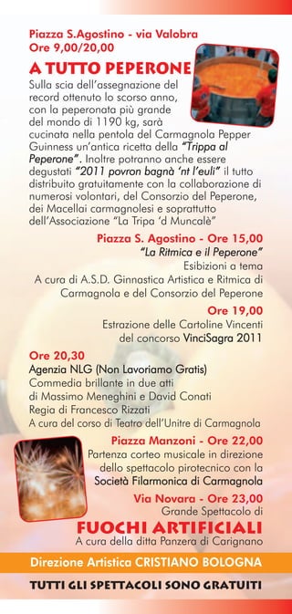 Piazza S.Agostino - via Valobra
Ore 9,00/20,00
a tutto peperone
Sulla scia dell’assegnazione del
record ottenuto lo scorso anno,
con la peperonata più grande
del mondo di 1190 kg, sarà
cucinata nella pentola del Carmagnola Pepper
Guinness un’antica ricetta della “Trippa al
Peperone” . Inoltre potranno anche essere
degustati “2011 povron bagnà ‘nt l’euli” il tutto
distribuito gratuitamente con la collaborazione di
numerosi volontari, del Consorzio del Peperone,
dei Macellai carmagnolesi e soprattutto
dell’Associazione “La Tripa ‘d Muncalè”
              Piazza S. Agostino - Ore 15,00
                      “La Ritmica e il Peperone”
                                 Esibizioni a tema
 A cura di A.S.D. Ginnastica Artistica e Ritmica di
      Carmagnola e del Consorzio del Peperone
                                      Ore 19,00
                Estrazione delle Cartoline Vincenti
                    del concorso VinciSagra 2011
Ore 20,30
Agenzia NLG (Non Lavoriamo Gratis)
Commedia brillante in due atti
di Massimo Meneghini e David Conati
Regia di Francesco Rizzati
A cura del corso di Teatro dell’Unitre di Carmagnola
                  Piazza Manzoni - Ore 22,00
             Partenza corteo musicale in direzione
               dello spettacolo pirotecnico con la
              Società Filarmonica di Carmagnola
                       Via Novara - Ore 23,00
                            Grande Spettacolo di
          FUOCHI ARTIFICIALI
          A cura della ditta Panzera di Carignano
Direzione Artistica CRISTIANO BOLOGNA
Tutti gli Spettacoli sono gratuiti
 