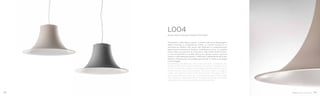 Semplicità e delicatezza, questi i concetti alla base del progetto
della lampada a sospensione L004. La forma sinuosa e la
verniciatura effetto soft-touch del diffusore in policarbonato
garantiscono emozione tattile e morbidezza visiva. La palette
colori offre una gamma di tinte tenui, rese soffici dalla finitura.
La luce è proiettata in modo diffuso ma deciso grazie al guscio
interno in policarbonato opalino. Il diffusore, indipendente dal corpo
elettrico, è facilmente rimuovibile garantendo un facile montaggio
e smontaggio.
Semplicity and delicacy, these are concepts underlying the
project of the L004 suspension lamp. The sinuous shape and the
soft-touch powder coating of the polycarbonate diffuser ensure
tactile emotion and visual softness. The colour offers a range of
subtle soft colours thanks to the dusty finish. The inner shell in
opal polycarbonate spreads a scattered though intense light.
The diffuser is indipendent from the electrical body and easily
removable for a simple assembly and disassembly.
L004
Design Alberto Basaglia Natalia Rota Nodari
98 99
 
