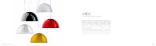 Due gusci in policarbonato stampato dalle forme archetipe si
uniscono per creare una lampada inedita che grazie alla sua
morbidezza e sinuosità va a completare la proposta della collezione
L001. Il guscio interno, in materiale opalino, diffonde la luce e allo
stesso tempo nasconde la lampadina, quello esterno permette
di avere diverse tonalità di colore. L’unione dei due crea, da due
semplici fogli stampati, una lampada dal forte spessore senza
soluzione di continuità.
Two shells of injected polycarbonate are joined to create a new
lamp that completes the L001 collection. The inner diffuser in opal
material diffuses the light and hides the bulb at the same time,
the external one allows different shades of colours. The joint of the
two shells merges into a new lamp featured by a strong character.
L002
Design Alberto Basaglia Natalia Rota Nodari
102 103
 