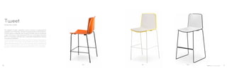 899896892
Design Marc Sadler
Tweet
Gli sgabelli Tweet, impilabili, hanno scocca in polipropilene
stampato a bi-iniezione, versione monocromatica o bicromatica.
Finitura opaca antigraffio per la parte frontale, finitura lucida per
il retro. Struttura in tubo d’acciaio Ø 14 mm o in tondino d’acciaio
Ø 12 mm cromato, cromato nero o verniciato. Disponibili le versioni
con scocca imbottita.
Tweet stackable barstools have bi-injected moulding polypropylene
shell, one-colour or bicolour version. Matt and scratch resistant on
the frontal part, glossy finish on the back part. Steel tube frame Ø
14 mm or steel rod frame Ø 12 mm chromed, black chromed or
powder coated finish. Upholstered shell versions also available.
10 11
 