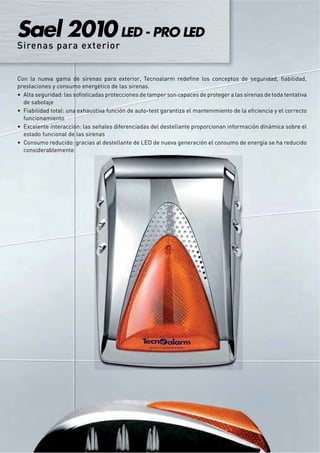 Sael 2010 LED - PRO LED
Sirenas para exterior


Con la nueva gama de sirenas para exterior, Tecnoalarm redeﬁne los conceptos de seguridad, ﬁabilidad,
prestaciones y consumo energético de las sirenas.
  Alta seguridad: las soﬁsticadas protecciones de tamper son capaces de proteger a las sirenas de toda tentativa
  de sabotaje
  Fiabilidad total: una exhaustiva función de auto-test garantiza el mantenimiento de la eﬁciencia y el correcto
  funcionamiento
  Excelente interacción: las señales diferenciadas del destellante proporcionan información dinámica sobre el
  estado funcional de las sirenas
  Consumo reducido: gracias al destellante de LED de nueva generación el consumo de energía se ha reducido
  considerablemente
 