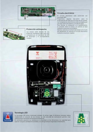 Circuito electrónico
                                                                                   El circuito electrónico está construido con
                                                                                   tecnología SMT.
                                                                                   Proporciona     algunos     dip-switch    para      la
                                                                                   programación de todas las funciones de las sirenas.
                                                                                   Los componentes electrónicos están protegidos por
                                                                                   una tapa interna de plástico a prueba de agua.
                                                                                   Para facilitar la instalación y el mantenimiento,
                                                                                   la conexión entre la sirena y la central se hace
                                                                                   mediante conectores enchufables.
                                Protección antiespuma                              Además, la bocina, el contacto de tamper y el circuito
                                Las sirenas están dotadas de una                   del destellante se conectan al circuito electrónico
                                protección antiespuma óptica que está              mediante conectores rápidos.
                                compuesta por un transmisor de LED
                                de infrarrojos y el correspondiente
                                receptor.




   LED       Tecnología LED
             La tecnología LED ofrece numerosas ventajas. En primer lugar, la eﬁciencia luminosa reduce
             notablemente el consumo de las sirenas. La alta velocidad de conmutación permite crear
             señalizaciones luminosas extremamente dinámicas.
Technology   En conclusión, gracias a su resistencia a la humedad y a las vibraciones y su capacidad para
             soportar una gran cantidad de encendidos, los LED garantizan longevidad al destellante.
 