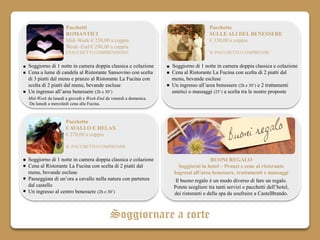 Pacchetti                                                       Pacchetto
                   ROMANTICI                                                       SULLE ALI DEL BENESSERE
                   Mid–Week € 250,00 a coppia                                      € 330,00 a coppia
                   Week–End € 290,00 a coppia
                   I PACCHETTI COMPRENDONO                                         IL PACCHETTO COMPRENDE


Soggiorno di 1 notte in camera doppia classica e colazione       Soggiorno di 1 notte in camera doppia classica e colazione
Cena a lume di candela al Ristorante Sansovino con scelta        Cena al Ristorante La Fucina con scelta di 2 piatti dal
di 3 piatti dal menu e pranzo al Ristorante La Fucina con        menu, bevande escluse
scelta di 2 piatti dal menu, bevande escluse                     Un ingresso all’area benessere (2h e 30’) e 2 trattamenti
Un ingresso all’area benessere (2h e 30’)                        estetici o massaggi (25’) a scelta tra le nostre proposte
Mid-Week da lunedì a giovedì e Week-End da venerdì a domenica.
Da lunedì a mercoledì cena alla Fucina.



                   Pacchetto
                   CAVALLO E RELAX
                   € 270,00 a coppia

                   IL PACCHETTO COMPRENDE

Soggiorno di 1 notte in camera doppia classica e colazione                         BUONI REGALO
Cena al Ristorante La Fucina con scelta di 2 piatti dal             Soggiorni in hotel – Pranzi e cene al ristorante
menu, bevande escluse                                            Ingressi all’area benessere, trattamenti e massaggi
Passeggiata di un’ora a cavallo nella natura con partenza         Il buono regalo è un modo diverso di fare un regalo.
dal castello                                                     Potete scegliere tra tanti servizi e pacchetti dell’hotel,
Un ingresso al centro benessere (2h e 30’)                       dei ristoranti e della spa da usufruire a CastelBrando.



                                          Soggiornare a corte
 