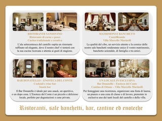 RISTORANTE SANSOVINO                                          MATRIMONI E BANCHETTI
                  Ristorante di carne e pesce                                           CastelBrando
                Cucina tradizionale e creativa                                    Villa Marcello Marinelli
      L’ala settecentesca del castello ospita un ristorante       La qualità del cibo, un servizio attento e la cornice delle
   raffinato ed elegante, dove il nostro chef vi tenterà con    nostre sale banchetti renderanno unico il vostro matrimonio,
     la sua cucina ricercata e attenta ai gusti di stagione.            banchetto aziendale, di famiglia o tra amici.




     BAR DONATELLO – ENOTECA DEL CONTE                                        UN LOCALE IN ESCLUSIVA
                     Cocktail e wine bar                                    Bar Donatello – Enoteca del Conte
                          Snack bar                                    Cantina di Ottone – Villa Marcello Marinelli
    Il Bar Donatello è ideale per uno snack, un aperitivo,     Per festeggiare una ricorrenza, organizzare una festa di laurea,
o un dopo cena. L’Enoteca del Conte è un piccolo e delizioso       un pranzo o una cena di classe o di lavoro, prenotate in
       locale, perfetto per degustazioni e cene private.            esclusiva uno dei tanti locali del castello e della villa.



      Ristoranti, sale banchetti, bar, cantine ed enoteche
 