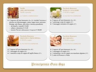 Tariffe                                                        Pacchetto Benessere
                 AREA BENESSERE                                                 DAMA E CAVALIERE
                 Tariffe a persona                                              € 165,00 a coppia

                 LE TARIFFE COMPRENDONO                                         IL PACCHETTO COMPRENDE


L’ingresso all’area benessere (2h e 30’) include l’accesso a   2 ingressi all’area benessere (2h e 30’)
piscina con idromassaggio, saune, bagno turco, percorso        1 gommage corpo di coppia (25’)
Kneipp, sala fitness, area relax e terrazza prendisole:        1 massaggio aromatico di coppia (25’)
– da lunedì a venerdì € 18,00
– sabato e domenica € 21,00
– tessera Flavour (abbonamento 10 ingressi) € 160,00


                 Pacchetto Benessere                                            Pacchetto Benessere
                 PRINCIPE E PRINCIPESSA                                         RE E REGINA
                 € 200,00 a coppia                                              € 230,00 a coppia

                 IL PACCHETTO COMPRENDE                                         IL PACCHETTO COMPRENDE



2 ingressi all’area benessere (2h e 30’)                       2 ingressi all’area benessere (2h e 30’)
1 massaggio di coppia (50’)                                    1 massaggio di coppia (50’)
1 maschera corpo di coppia all’argilla bianca (25’)            1 trattamento viso di coppia con maschera alginata (25’)
                                                               2 calici di Prosecco e frutta




                                   Principessa Gaia Spa
 