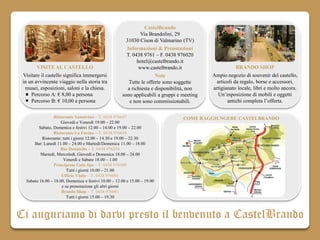 CastelBrando
                                                                Via Brandolini, 29
                                                        31030 Cison di Valmarino (TV)
                                                        Informazioni & Prenotazioni
                                                        T. 0438 9761 – F. 0438 976020
                                                              hotel@castelbrando.it
       VISITE AL CASTELLO                                      www.castelbrando.it                     BRANDO SHOP
 Visitare il castello significa immergersi                             Note                 Ampio negozio di souvenir del castello,
 in un avvincente viaggio nella storia tra               Tutte le offerte sono soggette       articoli da regalo, borse e accessori,
  musei, esposizioni, saloni e la chiesa.                a richiesta e disponibilità, non   artigianato locale, libri e molto ancora.
     Percorso A: € 8,00 a persona                     sono applicabili a gruppi e meeting      Un’esposizione di mobili e oggetti
     Percorso B: € 10,00 a persona                        e non sono commissionabili.              antichi completa l’offerta.

                 Ristorante Sansovino – T. 0438 976647                            COME RAGGIUNGERE CASTELBRANDO
                     Giovedì e Venerdì 19.00 – 22.00
         Sabato, Domenica e festivi 12.00 – 14.00 e 19.00 – 22.00
                 Ristorante La Fucina – T. 0438 976658
          Ristorante: tutti i giorni 12.00 – 14.30 e 19.00 – 22.30
      Bar: Lunedì 11.00 – 24.00 e Martedì/Domenica 11.00 – 18.00
                     Bar Donatello – T. 0438 976254
          Martedì, Mercoledì, Giovedì e Domenica 18.00 – 24.00
                      Venerdì e Sabato 18.00 – 1.00
                 Principessa Gaia Spa – T. 0438 976300
                        Tutti i giorni 10.00 – 21.00
                     Ufficio Visite – T. 0438 976091
  Sabato 16.00 – 18.00, Domenica e festivi 10.00 – 12.00 e 15.00 – 19.00
                     e su prenotazione gli altri giorni
                     Brando Shop – T. 0438 976081
                        Tutti i giorni 15.00 – 19.30



Ci auguriamo di darvi presto il benvenuto a CastelBrando
 