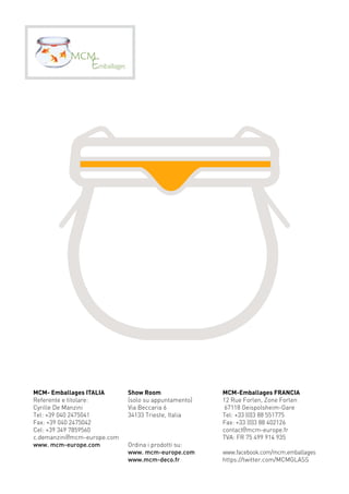 MCM- Emballages Italia 
Referente e titolare: 
Cyrille De Manzini 
Tel: +39 040 2475041 
Fax: +39 040 2475042 
Cel: +39 349 7859560 
c.demanzini@mcm-europe.com 
www. mcm-europe.com 
Show Room 
(solo su appuntamento) 
Via Beccaria 6 
34133 Trieste, Italia 
Ordina i prodotti su: 
www. mcm-europe.com 
www.mcm-deco.fr 
MCM-Emballages Franci a 
12 Rue Forlen, Zone Forlen 
67118 Geispolsheim-Gare 
Tel: +33 (0)3 88 551775 
Fax: +33 (0)3 88 402126 
contact@mcm-europe.fr 
TVA: FR 75 499 914 935 
www.facebook.com/mcm.emballages 
https://twitter.com/MCMGLASS 
