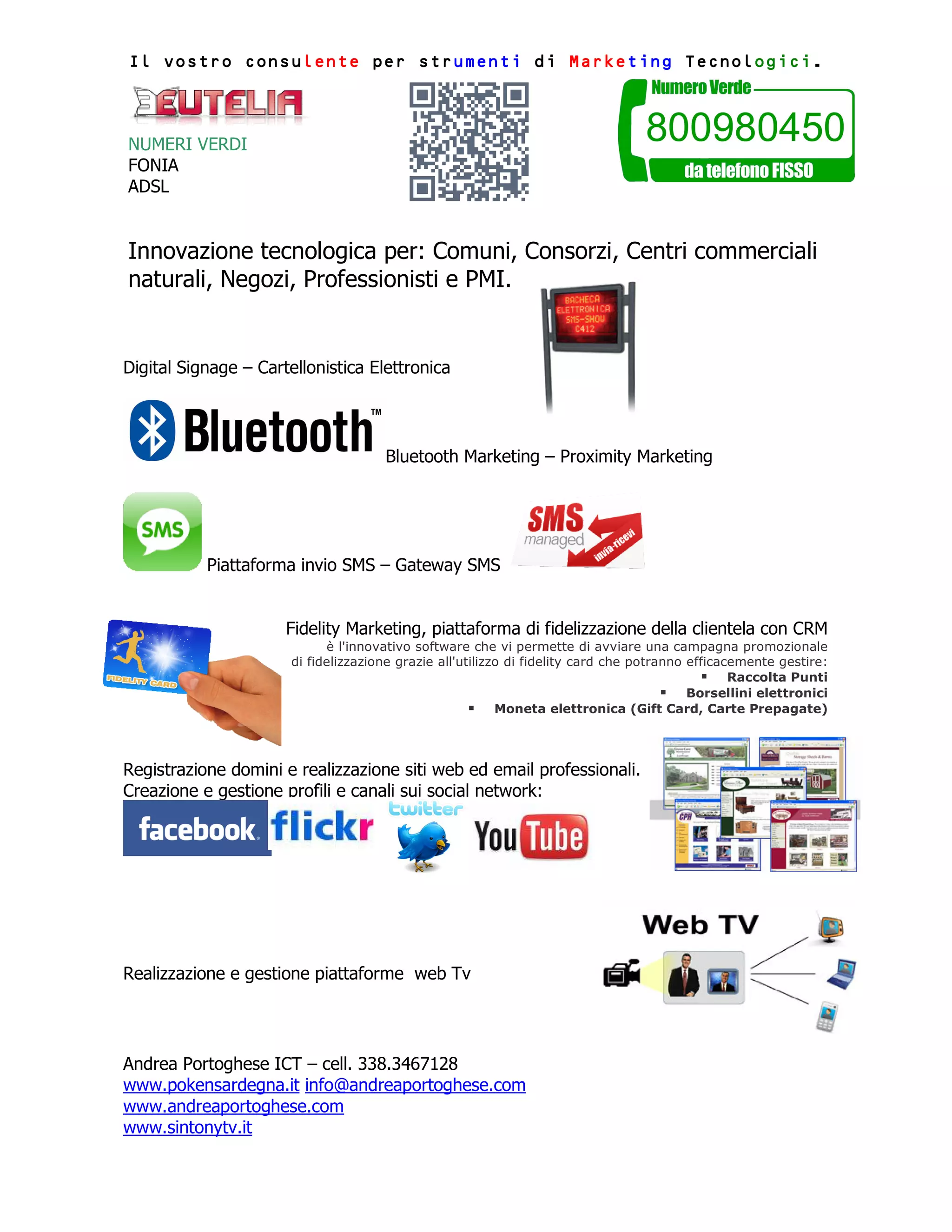 consulente strumenti Marketing Tecnologici
ogici.
Il vostro consulente per strumenti di Marketing Tecnologici.
NUMERI VERDI
FONIA
ADSL
Innovazione tecnologica per: Comuni, Consorzi, Centri commerciali
naturali, Negozi, Professionisti e PMI.
Digital Signage – Cartellonistica Elettronica
Bluetooth Marketing – Proximity Marketing
Piattaforma invio SMS – Gateway SMS
Fidelity Marketing, piattaforma di fidelizzazione della clientela con CRM
è l'innovativo software che vi permette di avviare una campagna promozionale
di fidelizzazione grazie all'utilizzo di fidelity card che potranno efficacemente gestire:
Raccolta Punti
Borsellini elettronici
Moneta elettronica (Gift Card, Carte Prepagate)
Registrazione domini e realizzazione siti web ed email professionali.
Creazione e gestione profili e canali sui social network:
Realizzazione e gestione piattaforme web Tv
Andrea Portoghese ICT – cell. 338.3467128
www.pokensardegna.it info@andreaportoghese.com
www.andreaportoghese.com
www.sintonytv.it