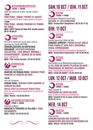 JARVILLE-LA-MALGRANGE
13h30 > 16h30
Salle des Sports de la MJC Jarville Jeunes
13h30
PINK PONG : DÉBAT "SPORT ET SANTÉ"
Par le Comité 54 de la Ligue contre le Cancer
15h00
PINK PONG : GRAND TOURNOI DE TENNIS
DE TABLE
INFO / ASPTT Tennis de Table MJC Jarville Jeunes/
06 41 90 06 87
MAXÉVILLE
14h00
Parc de la mairie (en cas de pluie, repli au
gymnase de l’école VAUTRIN)
SENSIBILISATION AU DÉPISTAGE
ORGANISÉ / ACTIVITÉ PHYSIQUE
COLLECTIVE : LOW IMPACT AÉROBIC /
ÉCHAUFFEMENT : SÉANCE DE QI GONG
Avec l’ADECA 54
INFO / Pôle Action Sociale / 03 83 32 00 00
HEILLECOURT
14h00
Maison du Temps Libre
MARCHE DU RUBAN ROSE / BOUGEZ POUR
VAINCRE LE CANCER DU SEIN
16h30
Parc de l’Embanie
RUBAN ROSE / BOUGEZ POUR VAINCRE LE
CANCER DU SEIN
Venez créer un immense Ruban Rose
Avec les associations Symphonie et Loisirs et
Rencontres
INFO / Mairie / 03 83 55 09 54
FLÉVILLE-DEVANT-NANCY
14h00 > 18h00
Place de la Mairie
MARCHE À TRAVERS LE VILLAGE / TOUS
EN BASKETS
INFO / CCAS / 03 83 26 35 25
SAM.10OCT/DIM.11OCT................................................
NANCY
10h00 > 14h00
Boulangerie Pâtisserie Sucré Salé
ACCUEIL ET JEU CONCOURS
INFO / Association Symphonie / 06 70 30 71 63
DIM.11OCT................................................
NANCY
11h00
Grands Salons de l’Hôtel de Ville
CONCERT APÉRITIF / PIÈCES DU XXE
SIÈCLE
POUR PIANO ET VOIX PAR L’ENSEMBLE
VOCAL EXPRESSIONS
Avec et au profit de l’association Symphonie
INFO / Association Expressions / 06 74 09 28 58
NANCY
16h00
Petit théâtre de la Médiathèque Manufacture
LE FIL ROSE DE NANCY PLATEAU DE HAYE :
TÉMOIGNAGE DE MARYSE LALLEMENT
Avec l’association Symphonie
INFO / CCAS DE NANCY / 03 83 39 03 28
LUN.12OCT/MAR.13OCT................................................
NANCY
10h00 > 18h00
Place Charles III
PARCOURS AU CŒUR DU SEIN
Avec la Ville de Nancy et l’ADECA 54
INFO / Comité 54 de la Ligue contre le Cancer /
03 83 53 14 14
MER.14OCT................................................
PULNOY
11h30 > 12h00
Hôtel de Ville
SENSIBILISATION DES ATSEM ET
ANIMATEURS DES ÉCOLES MATERNELLES
INFO / Mairie / 03 83 29 16 64
 
