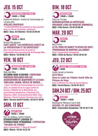 JEU.15OCT................................................
VANDŒUVRE-LÈS-NANCY
14h00 > 17h00
Espace Art Détente / Institut de Cancérologie de
Lorraine (ICL)
ATELIER CHAPEAUX
LÀ DESTINATION des patients et des proches
Avec La Clo et Lilichatok, créatrices
INFO / Asso. Art Détente / 03 83 25 69 04
NANCY
18h00 > 19h15
Brunch des garçons
CAFÉ SANTÉ "LES BÉNÉFICES SANTÉ DE
LA PRÉVENTION ET DU DÉPISTAGE"
Avec des professionnels de santé et
l’association des commerçants du Passage Bleu
INFO / Mairie / 03 83 85 31 59
VEN.16OCT................................................
VANDŒUVRE-LÈS-NANCY
14h00 > 16h30
Salle des fêtes
OCTOBRE ROSE S’EXPOSE / CRÉATIONS
DIVERSES RÉALISÉES PAR LES
ASSOCIATIONS DE QUARTIERS ET LE CCAS :
TABLEAUX, DANSE, DÉFILÉ DE MODES…
LAvec l'Institut de Cancérologie de Lorraine
(ICL), le Comité 54 de la Ligue contre le
Cancer, l’ADECA 54, la MJC Étoile, les
associations Symphonie, Cinquième Art,
Réponse, AVEC, Accessoirement WAX, Fées
Minimes, Tricot Coutures Services et La Clo
INFO / Service Santé Famille / 03 83 51 80 88
SAM.17OCT................................................
SAINT-MAX
10h30 > 12h00
Parc du Château, Centre Culturel
ÉCHAUFFEMENT LUDIQUE ET
GYMNASTIQUE DYNAMIQUE / OPÉRATION
"UN MAX DE FORME"
Avec l’association "1 Max de Forme"
INFO / Mairie / 03 83 18 32 32
DIM.18OCT................................................
SEICHAMPS
10h00 > 12h00
Place de l’Europe
SENSIBILISATION AU DÉPISTAGE
ORGANISÉ LORS DU MARCHÉ DOMINICAL
INFO / Pôle Social / 03 83 29 96 00
MAR.20OCT................................................
NANCY
18h30
MJC Pichon
LE FIL ROSE DE NANCY PLATEAU DE HAYE:
TÉMOIGNAGE DE MARYSE LALLEMENT
Avec l’association Symphonie
INFO / CCAS de Nancy / 03 83 39 03 28
JEU.22OCT................................................
LAXOU / MAXÉVILLE / NANCY
14h00
Centre Social La Clairière
ACTI’VELO
Dans le cadre de l’Atelier Santé Ville du
Plateau de Haye
Avec la Maison du Vélo du Grand Nancy
INFO / Grand Nancy / 03 83 91 82 27
SAM.24OCT/DIM.25OCT................................................
NANCY
10h00 > 14h00
Boulangerie Pâtisserie Sucré Salé
ACCUEIL ET JEU CONCOURS
INFO / Association Symphonie / 06 70 30 71 63
 