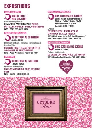 EXPOSITIONS
ESSEY-LÈS-NANCY
DURANTTOUTLE
MOISD'OCTOBRE
Place de la République
DÉMARCHE PARTICIPATIVE / VENEZ
INSTALLER UN OBJET ROSE, UN MESSAGE
INFO / CCAS / 03 83 18 34 60
VANDŒUVRE-LÈS-NANCY
DU2OCTOBREAU2NOVEMBRE
8h00 > 20h00
Espace Art Détente / Institut de Cancérologie de
Lorraine (ICL)
OCTOBRE ROSE : QUAND PATIENTS ET
SOIGNANTS SE RENCONTRENT
INFO / Asso. Art Détente / 03 83 25 69 04
SAINT-MAX
DU3OCTOBREAU16OCTOBRE
14h00 > 18h30
Château, Centre Culturel
UN ÉLAN ARTISTIQUE POUR OCTOBRE
ROSE
INFO / Mairie / 03 83 18 32 32
JARVILLE-LA-MALGRANGE
DU5OCTOBREAU16OCTOBRE
Lundi, mardi, jeudi et vendredi :
9h00 > 12h30 / 13h30 > 21h30
Mercredi : 9h00 > 21h30
Samedi : 9h00 > 12h00
L’Atelier
OCTOBRE ROSE : PORTRAITS DE
SPORTIVES DE HAUT NIVEAU
INFO / Club photo de la MJC Jarville Jeunes /
03 83 57 63 77 et CCAS / 03 83 57 24 36
VANDŒUVRE-LÈS-NANCY
DU12OCTOBREAU15OCTOBRE
14h00 > 18h00
Château du Charmois
CE CRABE QUI NOUS PINCE LES MICHES
INFO / Service Santé Famille / 03 83 51 80 88
 