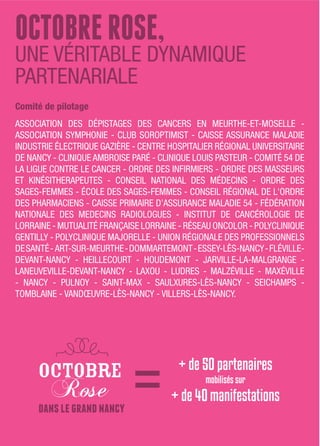 ocToBRERoSE,
UNE VÉRITABLE DYNAMIQUE
PARTENARIALE
Comité de pilotage
ASSOCIATION DES DÉPISTAGES DES CANCERS EN MEURTHE-ET-MOSELLE -
ASSOCIATION SYMPHONIE - CLUB SOROPTIMIST - CAISSE ASSURANCE MALADIE
INDUSTRIE ÉLECTRIQUE GAZIÈRE - CENTRE HOSPITALIER RÉGIONAL UNIVERSITAIRE
DE NANCY - CLINIQUE AMBROISE PARÉ - CLINIQUE LOUIS PASTEUR - COMITÉ 54 DE
LA LIGUE CONTRE LE CANCER - ORDRE DES INFIRMIERS - ORDRE DES MASSEURS
ET KINÉSITHERAPEUTES - CONSEIL NATIONAL DES MÉDECINS - ORDRE DES
SAGES-FEMMES - ÉCOLE DES SAGES-FEMMES - CONSEIL RÉGIONAL DE L'ORDRE
DES PHARMACIENS - CAISSE PRIMAIRE D’ASSURANCE MALADIE 54 - FÉDÉRATION
NATIONALE DES MEDECINS RADIOLOGUES - INSTITUT DE CANCÉROLOGIE DE
LORRAINE - MUTUALITÉ FRANÇAISE LORRAINE - RÉSEAU ONCOLOR - POLYCLINIQUE
GENTILLY - POLYCLINIQUE MAJORELLE - UNION RÉGIONALE DES PROFESSIONNELS
DESANTÉ- ART-SUR-MEURTHE-DOMMARTEMONT-ESSEY-LÈS-NANCY-FLÉVILLE-
DEVANT-NANCY - HEILLECOURT - HOUDEMONT - JARVILLE-LA-MALGRANGE -
LANEUVEVILLE-DEVANT-NANCY - LAXOU - LUDRES - MALZÉVILLE - MAXÉVILLE
- NANCY - PULNOY - SAINT-MAX - SAULXURES-LÈS-NANCY - SEICHAMPS -
TOMBLAINE - VANDŒUVRE-LÈS-NANCY - VILLERS-LÈS-NANCY.
danslegrandnancy
 