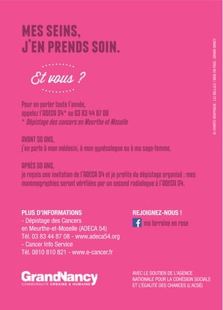 messeins,
j’enprendssoin.
Et vous ?
Pour en parler toute l’année,
appelez l’aDeca 54* au 03 83 44 87 08
* Dépistage des cancers en Meurthe-et-Moselle
avant 50 ans,
j’en parle à mon médecin, à mon gynécologue ou à ma sage-femme.
aPrès 50 ans,
PLUS D’INFORMATIONS
- Dépistage des Cancers
en Meurthe-et-Moselle (ADECA 54)
Tél. 03 83 44 87 08 - www.adeca54.org
- Cancer Info Service
Tél. 0810 810 821 - www.e-cancer.fr
AVEC LE SOUTIEN DE L’AGENCE
NATIONALE POUR LA COHÉSION SOCIALE
ET L’ÉGALITÉ DES CHANCES (L’ACSÉ)
©CHARTEGRAPHIQUE:LILIBELLULE/MISEENPAGE:GRANDNANCYREJOIGNEZ-NOUS !
ma lorraine en rose
 