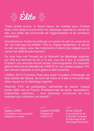édito
"Cette année encore, le Grand Nancy se mobilise pour Octobre
Rose, mois dédié à la promotion du dépistage organisé du cancer du
sein, aux côtés des communes de l’agglomération et de nombreux
partenaires.
Une femme sur 8 sera touchée par un cancer du sein au cours de sa
vie. Ce n’est pas une fatalité ! Pris en charge rapidement, le cancer
du sein se soigne, avec des traitements d’autant plus allégés que le
cancer est détecté précocement.
Ce mois rose met l’accent sur le dispositif de dépistage organisé,
qui offre aux femmes de 50 à 74 ans, tous les 2 ans, la possibilité
d'obtenir une seconde lecture de leur mammographie. Ce dispositif,
géré en Meurthe-et-Moselle par l’ADECA 54, est capital puisque 14%
des cancers dépistés le sont grâce à cette expertise.
L’édition 2015 d’Octobre Rose sera aussi l’occasion d’échanger, de
faire tomber les tabous, de lever les freins et d’aller à l’encontre des
idées reçues sur le dépistage organisé.
Atteindre 70% de participation permettrait de sauver chaque
année 3000 vies en France. Professionnels de santé, associations,
collectivités, patientes... : tous ensemble, continuons de nous
mobiliser pour atteindre cet objectif !"
Valérie JURIN
Conseillère communautaire
déléguée à la santé
Anne LESUR
Vice-présidente de
la Société Française
de Sénologie et de
Pathologie Mammaire
Joseph STINES
Président de
l'ADECA 54
 