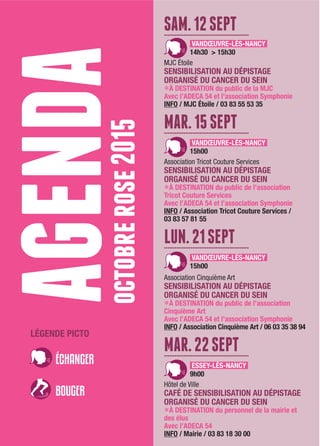 agendaoctobrerose2015
LÉGENDE PICTO
SAM.12SEPT................................................
VANDŒUVRE-LÈS-NANCY
14h30 > 15h30
MJC Étoile
SENSIBILISATION AU DÉPISTAGE
ORGANISÉ DU CANCER DU SEIN
LÀ DESTINATION du public de la MJC
Avec l’ADECA 54 et l’association Symphonie
INFO / MJC Étoile / 03 83 55 53 35
MAR.15SEPT................................................
VANDŒUVRE-LÈS-NANCY
15h00
Association Tricot Couture Services
SENSIBILISATION AU DÉPISTAGE
ORGANISÉ DU CANCER DU SEIN
LÀ DESTINATION du public de l’association
Tricot Couture Services
Avec l’ADECA 54 et l’association Symphonie
INFO / Association Tricot Couture Services /
03 83 57 81 55
LUN.21SEPT................................................
VANDŒUVRE-LÈS-NANCY
15h00
Association Cinquième Art
SENSIBILISATION AU DÉPISTAGE
ORGANISÉ DU CANCER DU SEIN
LÀ DESTINATION du public de l’association
Cinquième Art
Avec l’ADECA 54 et l’association Symphonie
INFO / Association Cinquième Art / 06 03 35 38 94
MAR.22SEPT................................................
ESSEY-LÈS-NANCY
9h00
Hôtel de Ville
CAFÉ DE SENSIBILISATION AU DÉPISTAGE
ORGANISÉ DU CANCER DU SEIN
LÀ DESTINATION du personnel de la mairie et
des élus
Avec l’ADECA 54
INFO / Mairie / 03 83 18 30 00
 