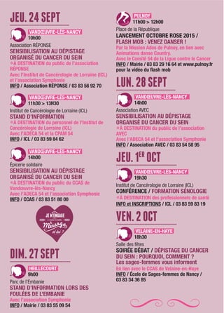 JEU.24SEPT................................................
VANDŒUVRE-LÈS-NANCY
10h00
Association RÉPONSE
SENSIBILISATION AU DÉPISTAGE
ORGANISÉ DU CANCER DU SEIN
LÀ DESTINATION du public de l’association
RÉPONSE
Avec l'Institut de Cancérologie de Lorraine (ICL)
et l’association Symphonie
INFO / Association RÉPONSE / 03 83 56 92 70
VANDŒUVRE-LÈS-NANCY
11h30 > 13H30
Institut de Cancérologie de Lorraine (ICL)
STAND D’INFORMATION
LÀ DESTINATION du personnel de l'Institut de
Cancérologie de Lorraine (ICL)
Avec l’ADECA 54 et la CPAM 54
INFO / ICL / 03 83 59 84 62
VANDŒUVRE-LÈS-NANCY
14h00
Épicerie solidaire
SENSIBILISATION AU DÉPISTAGE
ORGANISÉ DU CANCER DU SEIN
LÀ DESTINATION du public du CCAS de
Vandœuvre-lès-Nancy
Avec l’ADECA 54 et l’association Symphonie
INFO / CCAS / 03 83 51 80 00
DIM.27SEPT.................................................
HEILLECOURT
9h00
Parc de l’Embanie
STAND D’INFORMATION LORS DES
FOULÉES DE L’EMBANIE
Avec l’association Symphonie
INFO / Mairie / 03 83 55 09 54
PULNOY
11h00 > 12h00
Place de la République
LANCEMENT OCTOBRE ROSE 2015 /
FLASH MOB : VENEZ DANSER !
Par la Mission Ados de Pulnoy, en lien avec
Animations danse Country.
Avec le Comité 54 de la Ligue contre le Cancer
INFO / Mairie / 03 83 29 16 64 et www.pulnoy.fr
pour la vidéo du flash mob
LUN.28SEPT................................................
VANDŒUVRE-LÈS-NANCY
14h00
Association AVEC
SENSIBILISATION AU DÉPISTAGE
ORGANISÉ DU CANCER DU SEIN
LÀ DESTINATION du public de l’association
AVEC
Avec l’ADECA 54 et l’association Symphonie
INFO / Association AVEC / 03 83 54 58 95
JEU.1ER
OCT.................................................
VANDŒUVRE-LÈS-NANCY
19h30
Institut de Cancérologie de Lorraine (ICL)
CONFÉRENCE / FORMATION SÉNOLOGIE
LÀ DESTINATION des professionnels de santé
INFO et INSCRIPTIONS / ICL / 03 83 59 83 19
VEN.2OCT.................................................
VELAINE-EN-HAYE
18h30
Salle des fêtes
SOIRÉE DÉBAT / DÉPISTAGE DU CANCER
DU SEIN : POURQUOI, COMMENT ?
Les sages-femmes vous informent
En lien avec le CCAS de Velaine-en-Haye
INFO / École de Sages-femmes de Nancy /
03 83 34 36 85
 