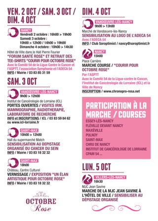VEN.2OCT/SAM.3OCT/
DIM.4OCT.................................................
NANCY
Vendredi 2 octobre : 16h00 > 19h00
Samedi 3 octobre :
10h00 > 12h00 / 14h00 > 19h00
Dimanche 4 octobre : 10h00 > 14h30
Hôtel de Ville dans le Hall Pierre Fourier
"FORUM SANTÉ ROSE" ET RETRAIT DES
TEE-SHIRTS "COURIR POUR OCTOBRE ROSE"
Avec le Comité 54 de la Ligue Contre le Cancer et
l’ASPTT, l’association Symphonie et l’ADECA 54
INFO / Mairie / 03 83 85 31 59
SAM.3OCT.................................................
VANDŒUVRE-LÈS-NANCY
9h00 > 12h00
Institut de Cancérologie de Lorraine (ICL)
PORTES OUVERTES / VISITES IRM,
MAMMOGRAPHIE, RADIOTHERAPIE,
LABORATOIRE DE RECHERCHE
INFO et INSCRIPTIONS / ICL / 03 83 59 84 62
ou www.icl-lorraine.fr
SAINT-MAX
10h00 > 12h00
Hall du supermarché Match
SENSIBILISATION AU DEPISTAGE
ORGANISÉ DU CANCER DU SEIN
INFO / Mairie / 03 83 18 32 32
SAINT-MAX
18h00
Château, Centre Culturel
VERNISSAGE / EXPOSITION "UN ÉLAN
ARTISTIQUE POUR OCTOBRE ROSE"
INFO / Mairie / 03 83 18 32 32
DIM.4OCT.................................................
VANDŒUVRE-LÈS-NANCY
9h00 > 13h00
Marché de Vandœuvre-lès-Nancy
SENSIBILISATION AU LOGO DE L’ADECA 54
Avec l’ADECA 54
INFO / Club Soroptimist / nancy@soroptimist.fr
NANCY
15h00
Place Carrière
MARCHE COURSE / "COURIR POUR
OCTOBRE ROSE"
Par l’ASPTT
Avec le Comité 54 de la Ligue contre le Cancer,
l'Institut de Cancérologie de Lorraine (ICL) et la
Ville de Nancy
INSCRIPTION / www.chronopro-resa.net
PARTICIPATION À LA
MARCHE /COURSESESSEY-LÈS-NANCY
FLÉVILLE DEVANT NANCY
MAXÉVILLE
PULNOY
SAINT-MAX
CHRU DE NANCY
INSTITUT DE CANCÉROLOGIE DE LORRAINE
CPAM 54 ...
LUN.5OCT................................................
VILLERS-LÈS-NANCY
16h30
MJC Jean Savine
MARCHE DE LA MJC JEAN SAVINE À
L'HÔTEL DE VILLE / SENSIBILISER AU
DÉPISTAGE ORGANISÉ
 