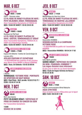 MAR.6OCT................................................
NANCY
9h00 > 12h00
CIDFF - Femmes relais
LE FIL ROSE DE NANCY PLATEAU DE HAYE:
PETIT DÉJEUNER, DÉBAT, TÉMOIGNAGES
Avec l’association Symphonie et l’ADECA 54
INFO / CCAS DE NANCY / 03 83 39 03 28
NANCY
14h00 > 16h00
Boutique du Plat’haut
LE FIL ROSE DE NANCY PLATEAU DE
HAYE : GOÛTER, TÉMOIGNAGES ET DÉBAT
Avec l’association Symphonie, l’ADECA 54, le
CIDFF et la Polyclinique Gentilly
INFO / CCAS DE NANCY / 03 83 39 03 28
VANDŒUVRE-LÈS-NANCY
14h00 > 17h00
Espace Art Détente / Institut de Cancérologie de
Lorraine (ICL)
ATELIER COIFFURE ET ESTHÉTIQUE
LÀ DESTINATION des patients et des proches
Avec Marie-Claire HENRY et Muriel SZNEPKA
INFO / Asso. Art Détente / 03 83 25 69 04
JARVILLE-LA-MALGRANGE
19h00
L’Atelier
VERNISSAGE / OCTOBRE ROSE : PORTRAITS
DE SPORTIVES DE HAUT NIVEAU
INFO / Club Photo - MJC Jarville / 03 83 57 63 77 /
CCAS / 03 83 57 24 36
MER.7OCT................................................
VILLERS-LÈS-NANCY
09h30
MJC Jean Savine
PETIT DÉJEUNER DÉBAT / DÉPISTAGE ET
PRISE EN CHARGE DU CANCER DU SEIN
Par l'association Symphonie
11h00
SÉANCE DE GI GONG
JEU.8OCT................................................
NANCY
9h30 > 11h30
Médiathèque du Haut-du-Lièvre
LE FIL ROSE DE NANCY PLATEAU DE HAYE :
TÉMOIGNAGE DE MARYSE LALLEMENT
Avec l’association Symphonie et le CIDFF
INFO / CCAS DE NANCY / 03 83 39 03 28
VEN.9OCT................................................
VANDŒUVRE-LÈS-NANCY
14h00
Association KHAMSA
SENSIBILISATION À LA CAMPAGNE
OCTOBRE ROSE
LÀ DESTINATION du public de l’association
KHAMSA
INFO / Association KHAMSA / 09 54 24 17 82
LAY-SAINT-CHRISTOPHE
19h00
Salle Multi-activités
SOIRÉE DÉBAT / DÉPISTAGE DU CANCER
DU SEIN : POURQUOI, COMMENT ?
Les sages-femmes vous informent
En lien avec la Ville de Lay-Saint-Christophe
INFO / École de Sages-femmes de Nancy /
03 83 34 36 85
SAM.10OCT................................................
NANCY
9h00 > 17h00
Piscine communautaire Alfred Nakache
AQUA GYM ROSE
Avec le Centre Lorrain d'Éducation par le Sport
INFO / CLES / 06 35 28 11 59
 