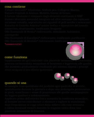 cosa contiene
Fattore Idratante* Allantoina, Sodium pca, Collagene Marino,
Estratti Vegetali di Ananas, Meliloto, Germe di Grano.
Il fattore Idratante è composto dagli elementi costituenti il NMF
(fattore idratante naturale), integrato ad altre sostanze che esplicano
un’azione eutrofia, soprattutto nei riguardi di pelli secche e senescenti.
Estratto di Centella Asiatica* azione trofica e riparatrice del tessuto
connettivo, cicatrizzante, tonificante, levigante
Olio Essenziale di Menta* rinfrescante, stimolante, balsamico,
astringente
Olio Essenziale di Eucalipto* rinfrescante, tonificante. purificante
Olio Essenziale di Mentolo* rinfrescante, tonificante
*cosmeceutici




come funziona
l'applicazione del gel conferisce una piacevole sensazione di freschezza,
procura un’immediata sensazione di benessere e leggerezza alle gambe,
che aumenta gradualmente risultando più intensa appena i principi
attivi svolgono il loro effetto ipotermico.




quando si usa
si consiglia l’uso quotidiano del prodotto ogni qualvolta si avverte,
specialmente durante la giornata e dopo una prolungata permanenza
in piedi, stanchezza e senso di pesantezza alle gambe accompagnato
da leggero gonfiore e indolenzimento.
Applicato prima dell'attività fisica aumenta la resistenza muscolare,
al termine invece contribuisce a rilassare e togliere la stanchezza;
dopo l'esposizione ai raggi solari dona sollievo alla cute stressata
e calma eventuali rossori; durante la stagione estiva dona una
piacevole sensazione di frescura.
 