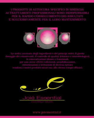I PRODOTTI DI AUTOCURA SPECIFICI IN SINERGIA
AI TRATTAMENTI PROFESSIONALI SONO INDISPENSABILI
     PER IL RAPIDO CONSEGUIMENTO DEI RISULTATI
  E SUCCESSIVAMENTE PER IL LORO MANTENIMENTO




    La scelta accurata degli ingredienti e dei principi attivi, il giusto
dosaggio dei conservanti, il controllo di qualità (chimico e microbiologico),
                   le concentrazioni idonee e funzionali,
            per non avere effetti collaterali, sensibilizzazioni,
               intossicazioni o irritazioni di diversa natura
     rendono i nostri prodotti sicuri ma allo stesso tempo efficaci.




                        www.joiessential.it
 
