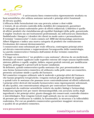 Joié Essential       è un’avanzata linea cosmeceutica rigorosamente studiata su
basi scientifiche, che utilizza sostanze naturali e principi attivi funzionali
di elevata qualità.
L’efficacia delle formulazioni con una provata azione a dosi valide
e testate, di un attento controllo della stabilità dei componenti, garantisce
il vantaggio di azioni eudermiche prive di effetti collaterali. L’obiettivo è quello
di offrire prodotti che ristabiliscono gli equilibri fisiologici della pelle, garantendo
il miglior risultato sia nei trattamenti professionali, sia nell’autocura domiciliare.
Soddisfando i bisogni e i desideri dei clienti in modo unico e personalizzato.
Il termine "cosmeceutici" è stato coniato nel 1980 dal dermatologo americano
Albert Kligman e indica una nuova categoria di prodotti che costituiscono
l'evoluzione dei comuni dermocosmetici.
I cosmeceutici sono selezionati per reale efficacia, contengono principi attivi
ad elevata concentrazione e rappresentano l'avanguardia della cosmetologia.
La parola cosmeceutico è formata dall'unione di due termini: cosmetico
e farmaceutico.
Per legge un cosmetico è "un prodotto o una sostanza”, diversa da un medicinale,
destinato ad essere applicato sulle superfici esterne del corpo umano (epidermide,
sistema pilifero e capelli, unghie, labbra, organi genitali esterni), per modificarne
l'aspetto, proteggerli o preservarli in buone condizioni.
Si definisce, quindi cosmeceutico quella sostanza che, pur presentandosi con
una forma farmaceutico-cosmetica ed utilizzata sulla pelle come un cosmetico,
presenta un'azione simile a quella del farmaco.
Nel cosmetico vengono utilizzate solo le molecole o principi attivi del farmaco
che hanno proprietà terapeutiche, vengono esclusi gli ingredienti di supporto
e quindi tutte le sostanze che possono avere controindicazioni ed effetti collaterali.
I principi attivi derivati dal mondo farmaceutico sono rigorosamente selezionati,
di alta qualità, con concentrazioni adeguate per contrastare l’inestetismo
e supportati da conferme scientifiche redatte da medici, biologi e farmacologi.
Subiscono rigorosi test per essere dermocompatibili, con accurata scelta degli
ingredienti e dei principi attivi, giusto dosaggio dei conservanti, controllo chimico
e microbiologico. Non vengono testati sugli animali, ma su un campione
di persone per verificarne la validità, la funzionalità, la sicurezza e la tollerabilità
eudermica. Per cui un prodotto cosmeceutico garantisce maggiore sicurezza
e qualità di un prodotto cosmetico.

www.joiessential.it
                                                      cosmétiques naturels
 