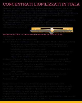 CONCENTRATI LIOFILIZZATI IN FIALA
I concentrati rappresentano degli idro-complessi urto destinati ai trattamenti
intensivi. Sono dei fialoidi estremamente ricchi di glicosaminoglicani, con
proprietà altamente idratanti e di riorganizzazione profonda a livello dell’intero
tessuto cutaneo, garantiscono la massima efficacia in totale sicurezza e nel
rispetto dell’equilibrio fisiologico della pelle.
La concentrazione dei principi attivi a base di estratti vegetali e oli essenziali,
conferisce ai fialoidi le proprietà specifiche e differenziate per il tipo
di inestetismo trattato, grazie alle loro formulazioni permette un’efficace
veicolazione intracutanea.


Hydratant-Choc - Concentrato Idratante in fiala 6x5 ml
cod.500091
Additif Hydratant - principi attivi
Fattore Idratante* (Allantoina, Sodio, Collagene Marino, Urea, Zuccheri)
         principio attivo complesso, particolarmente indicato nei
         trattamenti cutanei dove necessita una forte idratazione
         ed elasticizzazione dell’epidermide.
         Composto dagli elementi costituenti il NMF (fattore idratante
         naturale) che esplica un’azione eutrofica, soprattutto nei
         riguardi di pelli secche e senescenti.
Collagene Marino* capacità igroscopiche, idratanti, elasticizzanti,
         rigeneranti, tonificanti, contrasta l’invecchiamento cutaneo.
Estratto di Ananas* ricco di aminoacidi, oli essenziali, vitamine,
         carotenoidi, levigante, detergente.
Estratto di Meliloto* rinfrescante, distensivo, addolcente, idratante,
         rivitalizzante.
Estratto di Germe di Grano* ricco di vitamina E, antiossidante,
         ristrutturante derma epidermide, elasticizzante.
*cosmeceutici


Preparato cosmetico ricco di estratti vegetali e principi attivi,
che svolge un’azione urto specifica idratante e liporestitutiva su pelli
disidratate e atipiche. Il fattore Idratante è composto dagli elementi
costituenti il NMF (fattore idratante naturale), integrato ad altre
sostanze come l’allantoina che esplicano
un’azione eutrofica, soprattutto nei riguardi di pelli secche e senescenti.
La pelle risulterà luminosa, turgida e vellutata.
 