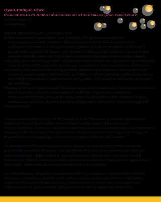 Hyaluronique-Choc
Concentrato di Acido Ialuronico ad alto e basso peso molecolare
in fiala 6x3 ml
cod.500230


Additif Hyaluronique - principi attivi
Acido Ialuronico* appartiene alla famiglia dei glicosaminoglicani,
  o mucopolisaccaridi, presente naturalmente nel derma cutaneo dove
  costituisce la matrice extracellulare, dotato di elevate proprietà idratanti
  grazie alla capacità di legare alte quantità d’acqua, in cosmesi è uno dei più
  potenti principi attivi utilizzati per assicurare l’equilibrio idrico dei tessuti.


  così, la pelle dalle aggressioni esterne e regolando la traspirazione dell’acqua.


  e quindi agisce anche dall’interno, previene la disidratazione cutanea, produce
  un effetto riparatore e rigenerante della pelle, attivando la ricrescita cellulare
  ed epiteliale.
Vitamina E* tra le più potenti vitamine capaci di contrastare l’azione dei radicali
  liberi, spiccata azione antiossidante, rallenta il processo ossidativo
  dell’invecchiamento della pelle attraverso la protezione del collagene e delle
  membrane cellulari. Azione lenitiva, idratante e protettiva contro i raggi UV.
*cosmeceutici



Preparato cosmetico ricco di Vitamina C e di Vitamina E le quali apportano
numerosi benefici alla pelle. Esse infatti contrastano efficacemente
l’invecchiamento cutaneo sia grazie alla loro spiccata caratteristica antiossidante
sia graziealla loro capacità di stimolare la produzione di collagene, proteggere
le pareti dei vasi sanguigni e favorire la rigenerazione dei tessuti.


In sinergia con l’Acido Ialuronico che, dotato di elevate proprietà idratanti
grazie alla capacità di legare alte quantità d’acqua, è in cosmesi uno dei più
potenti principi attivi utilizzati per assicurare l’equilibrio idrico dei tessuti.
Previene la disidratazione cutanea, produce un effetto riparatore e rigenerante
della pelle, attivando la ricrescita cellulare ed epiteliale.


La formulazione di questo concentrato urto promuove un immediato effetto
tensore e riempitivo visibile sulla pelle e agisce nel lungo termine, ripristina
ottimali condizioni di idratazione, nutrimento ed elasticità, ricomponendo
attivamente un processo del tutto naturale che il tempo ha rallentato.
 
