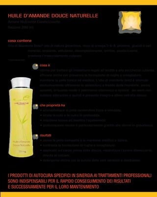 HUILE D’AMANDE DOUCE NATURELLE
Azione Nutriente Elasticizzante
flacone 200 ml


cosa contiene
Olio di Mandorle Dolci* olio di natura glicerinica, ricco di omega 3-6-9, proteine, glucidi e sali
                 minerali; idratante, vellutante, decongestionante, lenitivo, elasticizzante,
                 previene l’invecchiamento cutaneo.
*cosmeceutici

                         cosa è
                         ottimo per trattare gli inestetismi legati all'aridità e alla secchezza cutanea,
                         efficace anche per prevenire la formazione di rughe e smagliature,
                         mantiene la pelle tonica ed elastica. L'olio di mandorle dolci è ottenuto
                         esclusivamente attraverso la spremitura a freddo delle mandorle, senza
                         solventi, in questo modo il patrimonio vitaminico e lipidico dei semi non
                         subisce alterazioni e quindi è presente integro e attivo nell'olio stesso.


                         che proprietà ha




                         risultati

   Huile d’Amande
   Douce Naturelle

        200 ml
                           dovuta al calcare;




I PRODOTTI DI AUTOCURA SPECIFICI IN SINERGIA AI TRATTAMENTI PROFESSIONALI
SONO INDISPENSABILI PER IL RAPIDO CONSEGUIMENTO DEI RISULTATI
E SUCCESSIVAMENTE PER IL LORO MANTENIMENTO
 