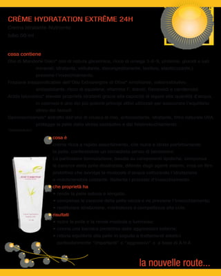 CRÈME HYDRATATION EXTRÊME 24H
Crema Idratante-Nutriente
tubo 50 ml


cosa contiene
Olio di Mandorle Dolci* olio di natura glicerinica, ricco di omega 3-6-9, proteine, glucidi e sali
                      minerali; idratante, vellutante, decongestionante, lenitivo, elasticizzante,)
                      previene l’invecchiamento.
Frazione Insaponificabile dell’Olio Extravergine di Oliva* emolliente, seborestitutivo,
                      antiossidante, ricco di squalene, vitamina F, steroli, flavonoidi e carotenoidi.
Acido Ialuronico* elevate proprietà idratanti grazie alla capacità di legare alte quantità d’acqua,
                      in cosmesi è uno dei più potenti principi attivi utilizzati per assicurare l’equilibrio
                      idrico dei tessuti.
Gammaorizanolo* estratto dall’olio di crusca di riso, antiossidante, idratante, filtro naturale UVA,
                      protegge la pelle dallo stress ossidativo e dal fotoinvecchiamento.
*cosmeceutici

                              cosa è
                              crema ricca a rapido assorbimento, che nutre e idrata perfettamente
                              la pelle, conferendole un immediato senso di benessere.
                              La particolare formulazione, basata su componenti lipidiche, compensa
                              le carenze della pelle disidratata, difende dagli agenti esterni, crea un film
                              protettivo che avvolge le molecole d’acqua catturando l’idratazione
                              e mantenendola costante. Rallenta i processi d’invecchiamento.
                              che proprietà ha




        Crème Hydratation
           Extrême 24H
                              risultati
              50 ml




                                particolarmente “importanti” o “aggressivi” o a base di A.H.A.




                                                                          la nouvelle route...
 