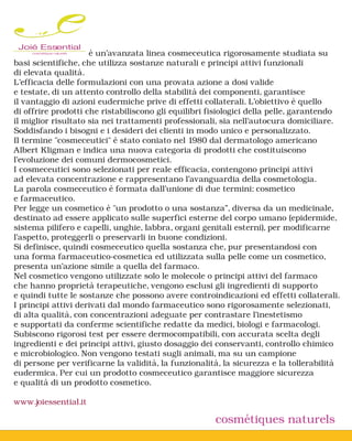Joié Essential       è un’avanzata linea cosmeceutica rigorosamente studiata su
basi scientifiche, che utilizza sostanze naturali e principi attivi funzionali
di elevata qualità.
L’efficacia delle formulazioni con una provata azione a dosi valide
e testate, di un attento controllo della stabilità dei componenti, garantisce
il vantaggio di azioni eudermiche prive di effetti collaterali. L’obiettivo è quello
di offrire prodotti che ristabiliscono gli equilibri fisiologici della pelle, garantendo
il miglior risultato sia nei trattamenti professionali, sia nell’autocura domiciliare.
Soddisfando i bisogni e i desideri dei clienti in modo unico e personalizzato.
Il termine "cosmeceutici" è stato coniato nel 1980 dal dermatologo americano
Albert Kligman e indica una nuova categoria di prodotti che costituiscono
l'evoluzione dei comuni dermocosmetici.
I cosmeceutici sono selezionati per reale efficacia, contengono principi attivi
ad elevata concentrazione e rappresentano l'avanguardia della cosmetologia.
La parola cosmeceutico è formata dall'unione di due termini: cosmetico
e farmaceutico.
Per legge un cosmetico è "un prodotto o una sostanza”, diversa da un medicinale,
destinato ad essere applicato sulle superfici esterne del corpo umano (epidermide,
sistema pilifero e capelli, unghie, labbra, organi genitali esterni), per modificarne
l'aspetto, proteggerli o preservarli in buone condizioni.
Si definisce, quindi cosmeceutico quella sostanza che, pur presentandosi con
una forma farmaceutico-cosmetica ed utilizzata sulla pelle come un cosmetico,
presenta un'azione simile a quella del farmaco.
Nel cosmetico vengono utilizzate solo le molecole o principi attivi del farmaco
che hanno proprietà terapeutiche, vengono esclusi gli ingredienti di supporto
e quindi tutte le sostanze che possono avere controindicazioni ed effetti collaterali.
I principi attivi derivati dal mondo farmaceutico sono rigorosamente selezionati,
di alta qualità, con concentrazioni adeguate per contrastare l’inestetismo
e supportati da conferme scientifiche redatte da medici, biologi e farmacologi.
Subiscono rigorosi test per essere dermocompatibili, con accurata scelta degli
ingredienti e dei principi attivi, giusto dosaggio dei conservanti, controllo chimico
e microbiologico. Non vengono testati sugli animali, ma su un campione
di persone per verificarne la validità, la funzionalità, la sicurezza e la tollerabilità
eudermica. Per cui un prodotto cosmeceutico garantisce maggiore sicurezza
e qualità di un prodotto cosmetico.

www.joiessential.it

                                                      cosmétiques naturels
 