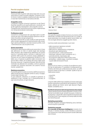 Perchè scegliere Astute
Gestione multi ente
Astute permette di gestire nella stessa base dati una o più
associazioni e tutte le società collegate. Compreso il Cen-
tro Servizi. Inoltre è scalabile a livello provinciale, regionale
e nazionale mantenendo la riservatezza del dato.
Anagraﬁca unica
L’anagrafica soggetti consente la gestione sia dei Clienti/
Associati acquisiti sia di quelli potenziali e condivide con
gli altri applicativi TeamSystem i dati anagrafici comuni.
L’anagrafica dei Clienti/Associati può essere implementata
con campi personalizzati (campi jolly).
Proﬁlazione utenti
Consente la configurazione dei ruoli degli utenti e la defi-
nizione per ogni ruolo delle possibilità operative e dei per-
messi di accesso ad ogni programma.
Permette di attivare filtri sui dati a livello di sede territoriale,
uﬃcio zonale, aggregazioni di sedi territoriali e uﬃci zonali.
Ogni utente può fatturare, secondo il proprio profilo, a tutti
i Clienti/Associati o ad una parte di essi.
Quota associativa
È prevista la valorizzazione della quota associativa in base
alla definizione di criteri di calcolo legati alla tipologia
della clientela e alle caratteristiche dell’attività che questa
esercita. È possibile gestire, verificare e sollecitare il pa-
gamento delle quote che possono essere addebitate e
riscosse con vari sistemi di pagamento (RI.BA,R.I.D., bol-
lettini, ecc.). È prevista la gestione delle convenzioni con
gli Enti INPS e INAIL per la delega all’incasso delle quote
dei propri Associati. La gestione prevede, oltre all’invio dei
nominativi da abbinare e/o cancellare, anche la gestione
contabile dei contributi associativi che saranno riscossi
tramite i predetti Enti.
Gestione economica
È possibile gestire la parte economica dell’Associazione e
delle società ad essa collegate tramite la cassa, il budget,
l’analisi degli indicatori, ecc.
Si può analizzare, attraverso un controllo di gestione, la
redditività di ogni contratto con il Cliente/Associato, di
ogni area di business, di ogni divisione.
Crediti/Addebiti
Uno specifico quadro sinottico fornisce una visione a 360°
dell’estratto contabile del Cliente/Associato sia a livello di
quota associativa, sia a livello di ulteriori servizi oﬀerti, an-
che se erogati attraverso soggetti giuridici diversi.
L’archivio crediti viene alimentato in vari modi:
- dalle convenzioni (gestione contratti)
associative e di servizi;
- dalle pratiche, addebitando le competenze
dovute per ogni adempimento;
- manualmente per i crediti estemporanei
(fotocopie, traduzioni, bolli, consulenze, ecc.);
- automaticamente, importando i dati
dai programmi della linea LYNFA Studio come,
ad esempio, i cedolini paga, i movimenti contabili,
i quadri delle dichiarazioni fiscali.
Listini
Astute ha al suo interno un modulo di parcellazione speci-
fico per le associazioni. È possibile la configurazione pa-
rametrica dei listini per la fatturazione dei servizi. Le tariﬀe
possono essere di tipo fisso o variabile. Quelle di tipo va-
riabile posso essere:
- a quantità;
- a fasce;
- a scaglioni.
L’importo delle tariﬀe di tipo variabile può essere valorizzato
tramite acquisizione automatiche dai programmi di LYNFA
Studio utilizzati per fornire servizi agli associati (Paghe,
Redditi, Contabilità, ecc.).
Facilità di estrazione dati ed esportazione documenti
Tutte le stampe possono essere esportate in Excel e in PDF.
Tramite funzionalità visuali, semplici da usare, è molto faci-
le preparare e salvare filtri sulle anagrafiche ed estrarre dati
in formato Excel. È già integrata una stampa delle etichette
dei Clienti/Associati.
Marketing associativo
Permette di gestire campagne Marketing verso clienti/as-
sociati acquisiti e potenziali.
Statistiche avanzate
Un cruscotto di Business Intelligence consente di ef-
fettuare, in maniera intuitiva, analisi interattive e presenta-
zioni dinamiche di dati dell’associazione estratti dalla base
dati di Astute.
Astute - Gestione Associazione
Fa urazione Servizi Erogati
Gestione Clienti
 